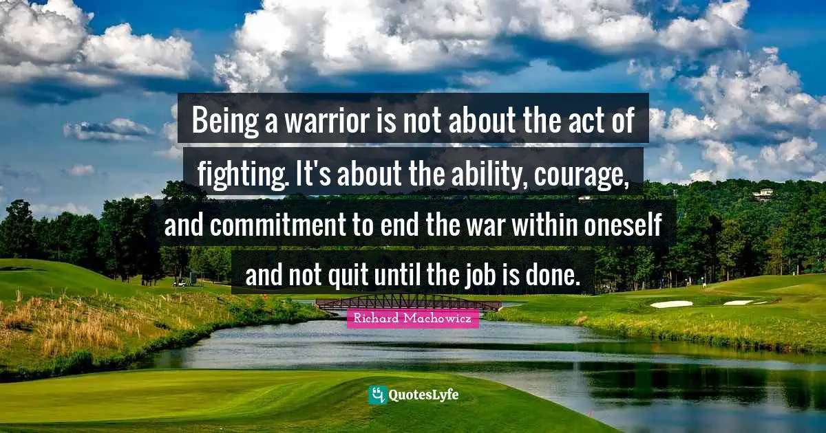 Richard Machowicz Quotes: "Being a warrior is not about the act of fighting. It's about the ability, courage, and commitment to end the war within oneself and not quit until the job is done."