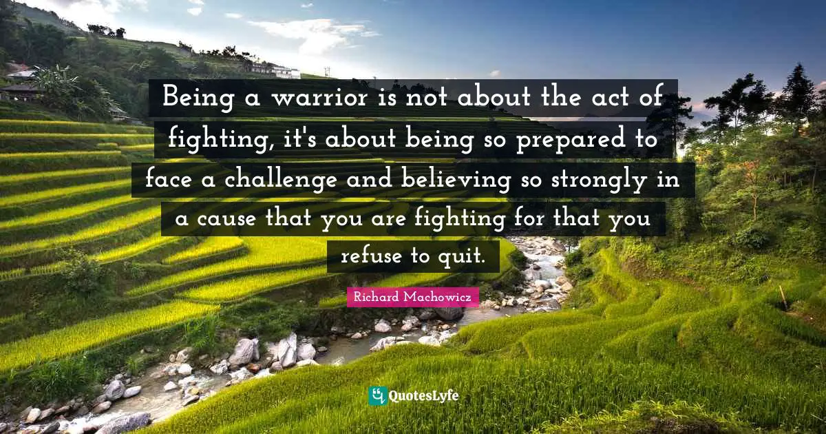 Richard Machowicz Quotes: "Being a warrior is not about the act of fighting, it's about being so prepared to face a challenge and believing so strongly in a cause that you are fighting for that you refuse to quit."