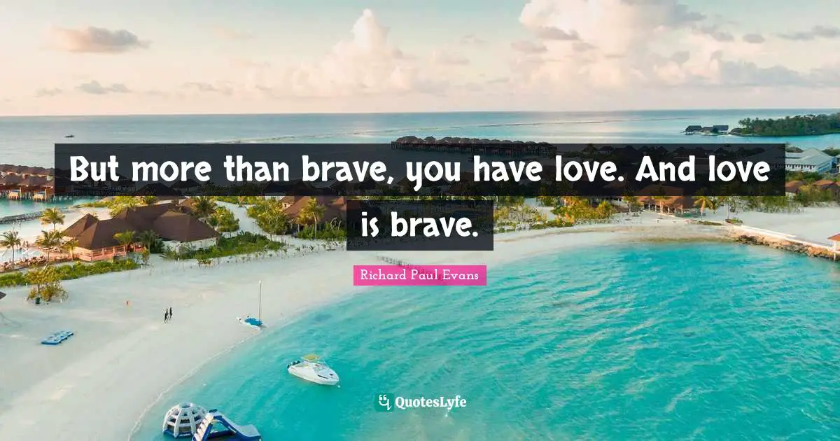But more than brave, you have love. And love is brave.