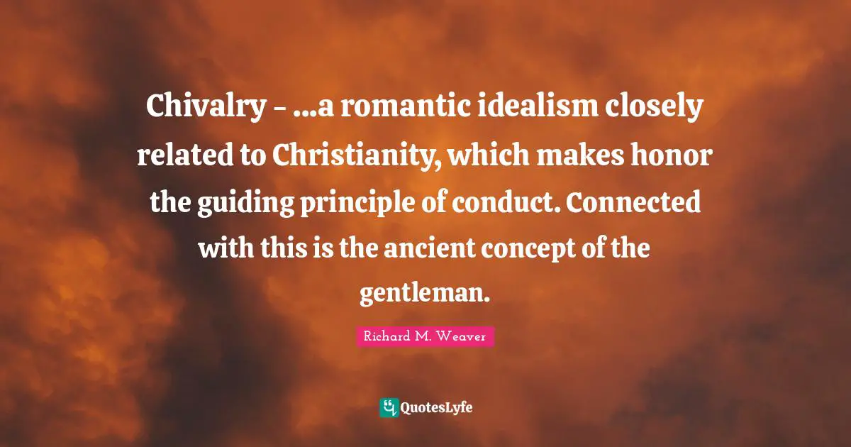 Chivalry Quotes: "Chivalry - ...a romantic idealism closely related to Christianity, which makes honor the guiding principle of conduct. Connected with this is the ancient concept of the gentleman."