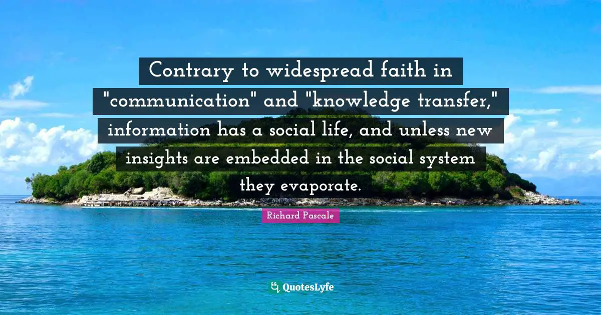 Contrary to widespread faith in "communication" and "knowledge transfer," information has a social life, and unless new insights are embedded in the social system they evaporate.