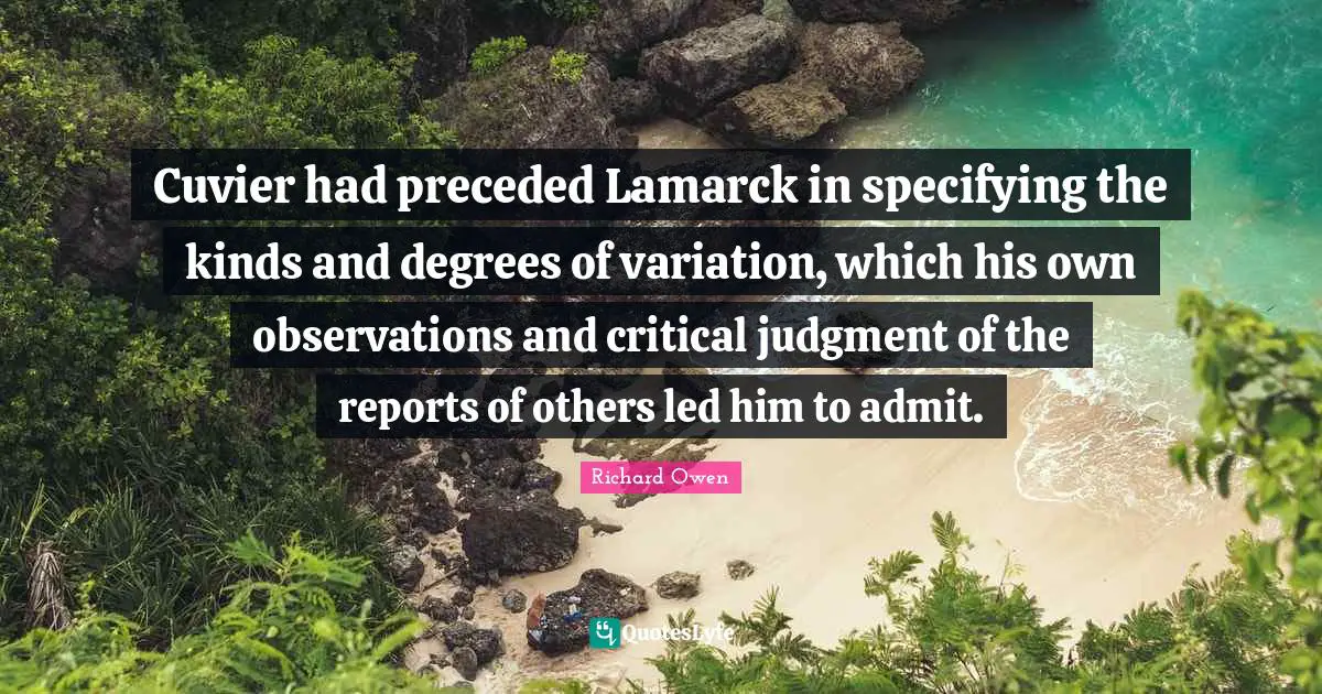 Cuvier had preceded Lamarck in specifying the kinds and degrees of variation, which his own observations and critical judgment of the reports of others led him to admit.
