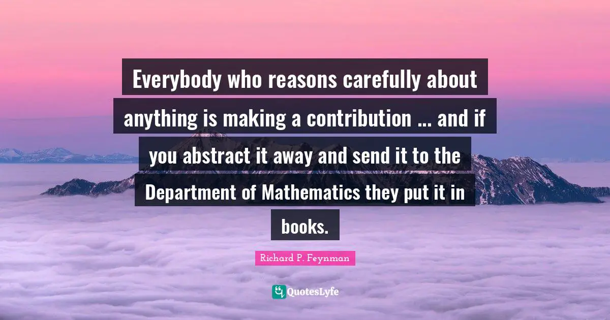 Everybody who reasons carefully about anything is making a contribution ... and if you abstract it away and send it to the Department of Mathematics they put it in books.