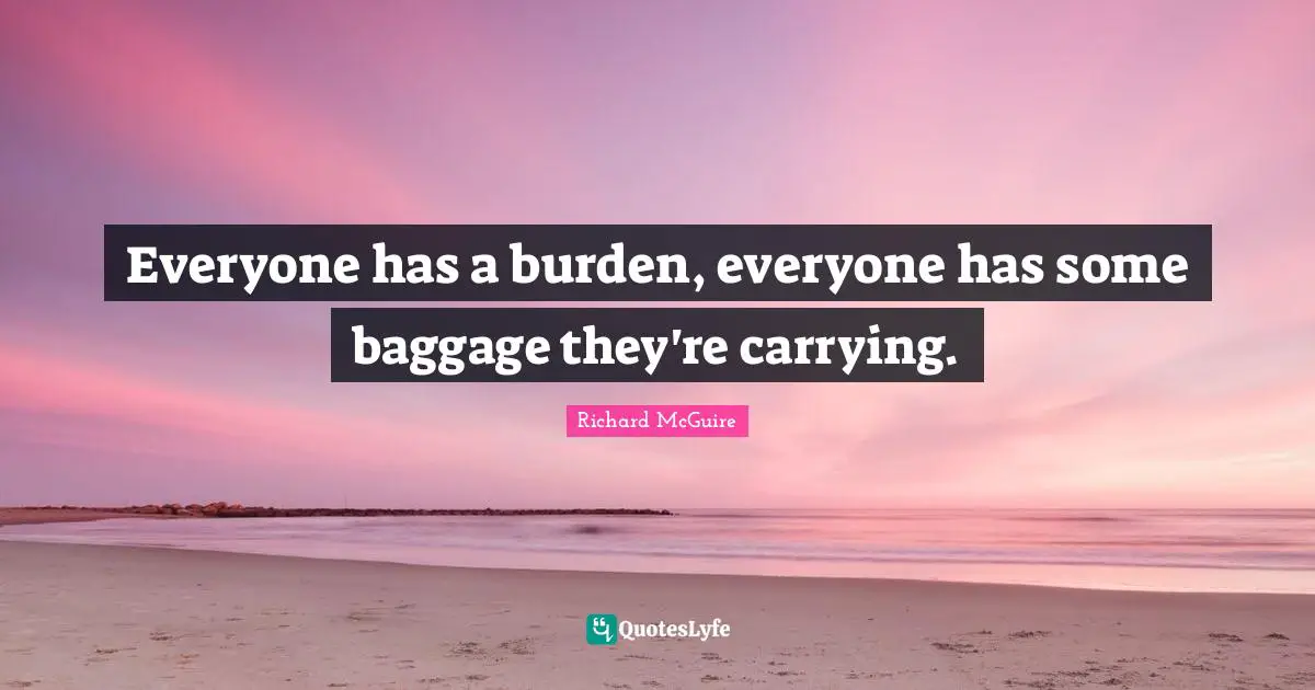 Everyone has a burden, everyone has some baggage they're carrying.