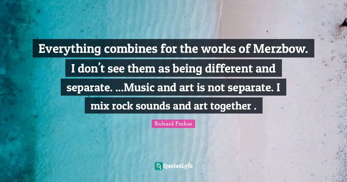 Everything combines for the works of Merzbow. I don't see them as being different and separate. ...Music and art is not separate. I mix rock sounds and art together .