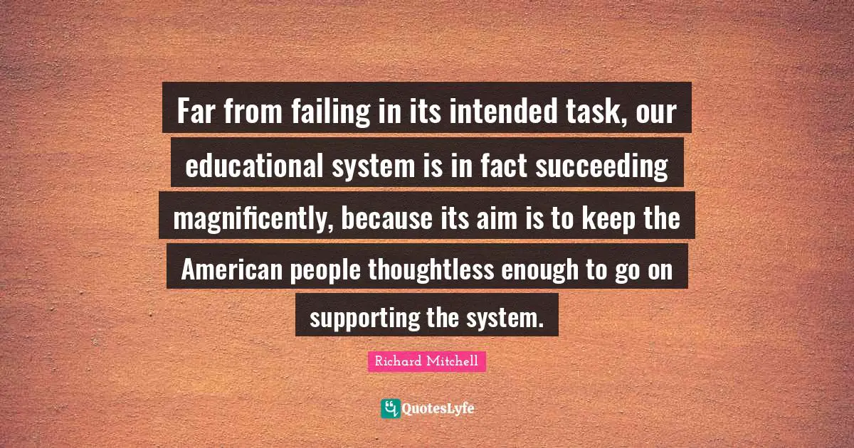 Far from failing in its intended task, our educational system is in fact succeeding magnificently, because its aim is to keep the American people thoughtless enough to go on supporting the system.
