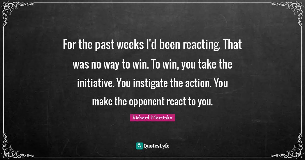 For the past weeks I'd been reacting. That was no way to win. To win, you take the initiative. You instigate the action. You make the opponent react to you.