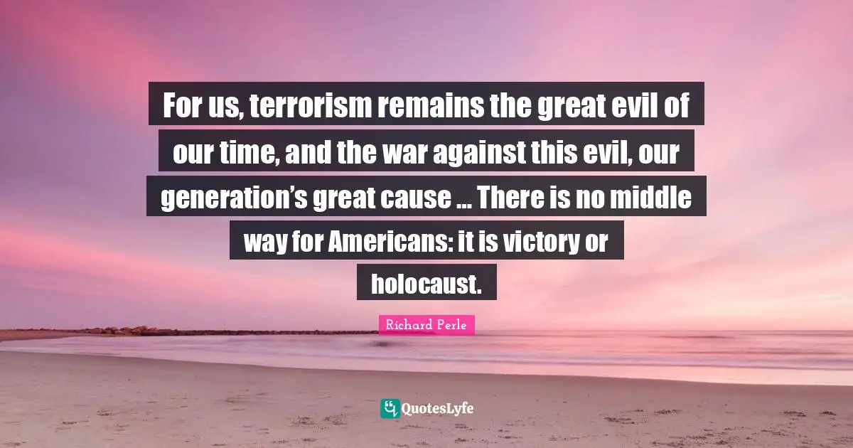 Richard Perle Quotes: "For us, terrorism remains the great evil of our time, and the war against this evil, our generation’s great cause … There is no middle way for Americans: it is victory or holocaust."