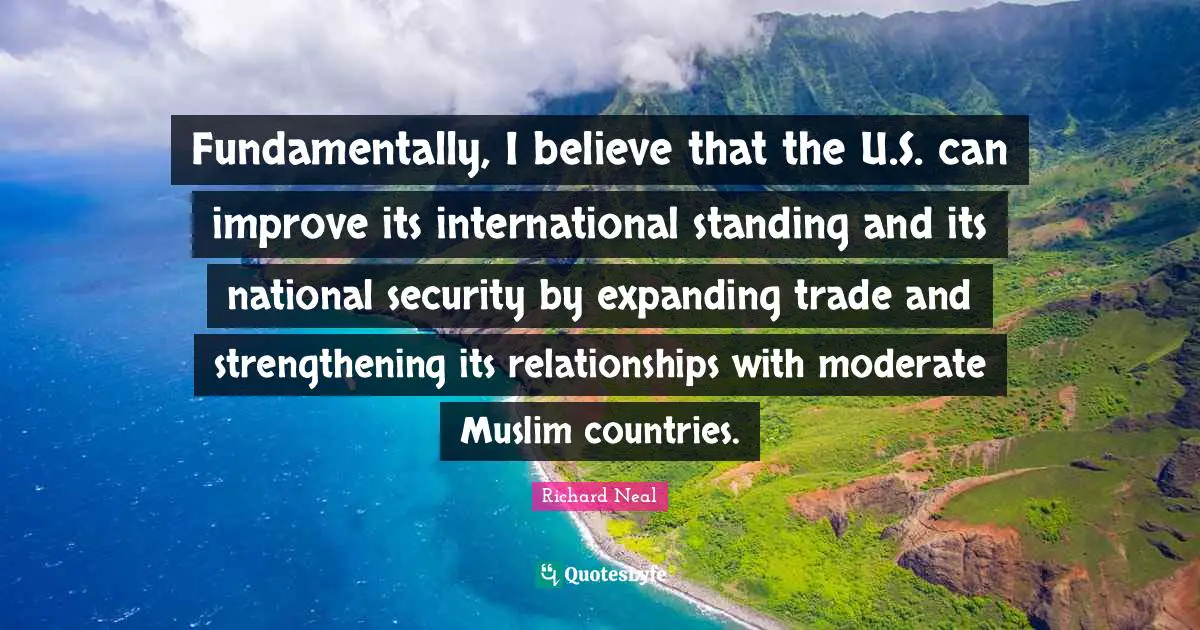 Fundamentally, I believe that the U.S. can improve its international standing and its national security by expanding trade and strengthening its relationships with moderate Muslim countries.