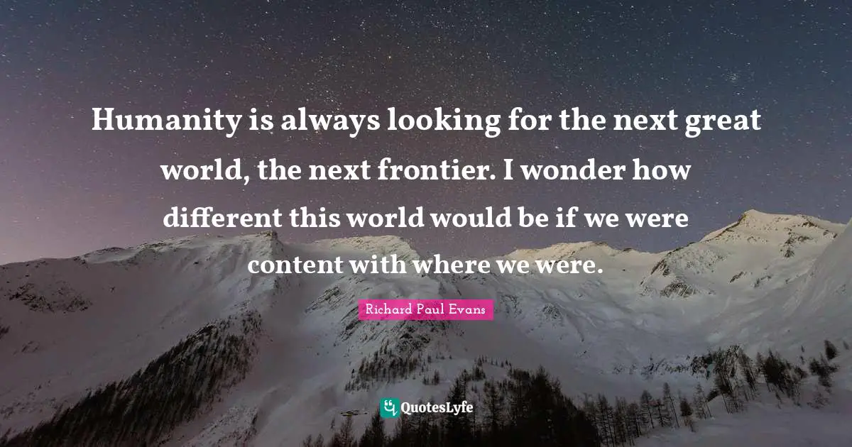 Humanity is always looking for the next great world, the next frontier. I wonder how different this world would be if we were content with where we were.