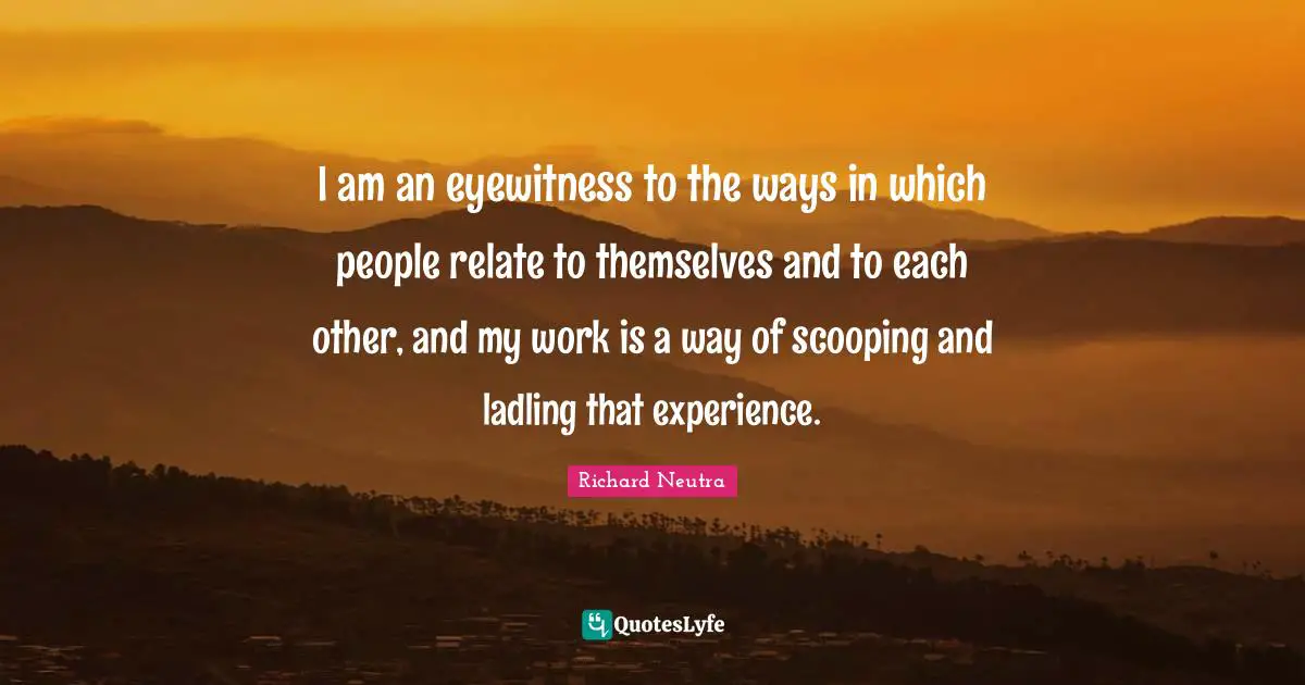 Relate Quotes: "I am an eyewitness to the ways in which people relate to themselves and to each other, and my work is a way of scooping and ladling that experience."