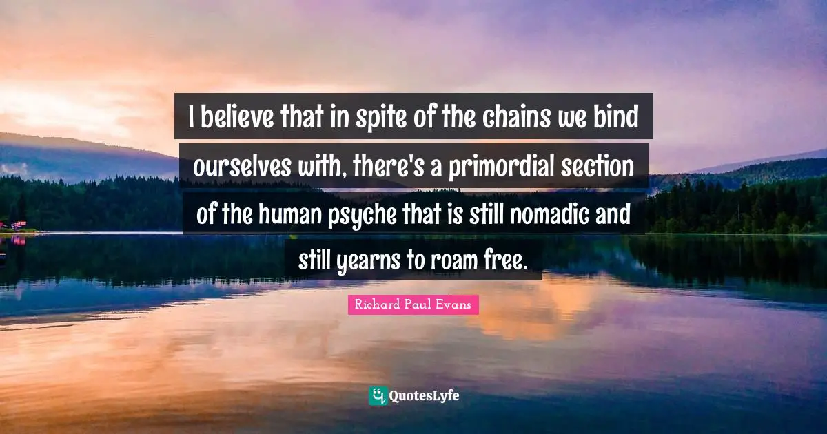 I believe that in spite of the chains we bind ourselves with, there's a primordial section of the human psyche that is still nomadic and still yearns to roam free.