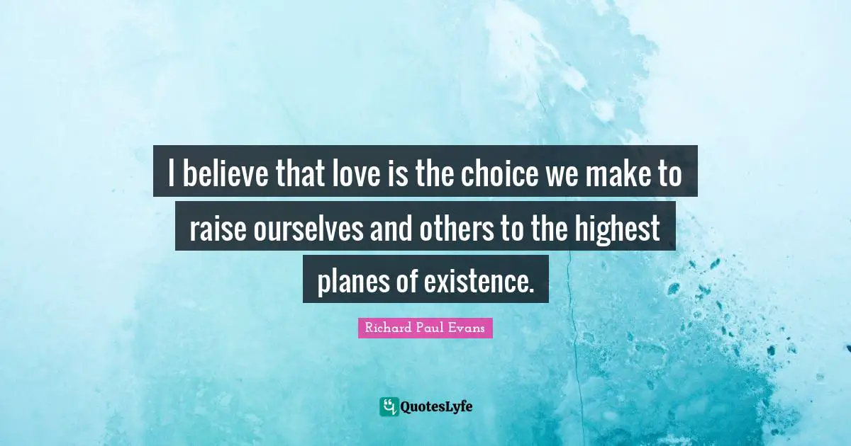 I believe that love is the choice we make to raise ourselves and others to the highest planes of existence.