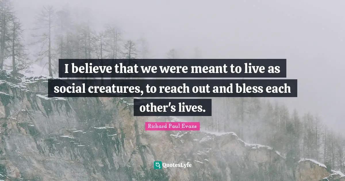 I believe that we were meant to live as social creatures, to reach out and bless each other's lives.