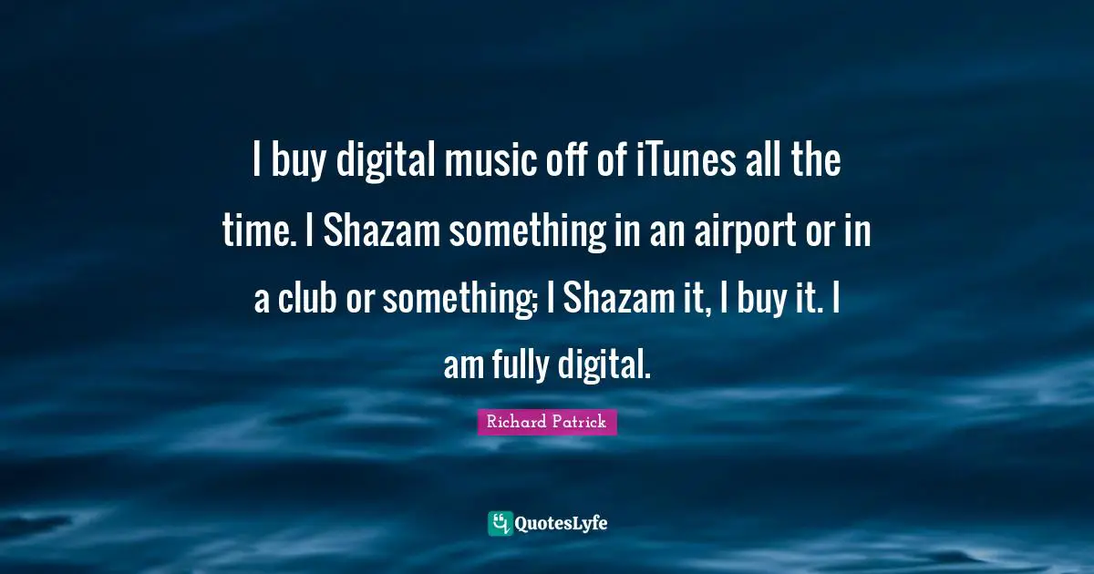 I buy digital music off of iTunes all the time. I Shazam something in an airport or in a club or something; I Shazam it, I buy it. I am fully digital.