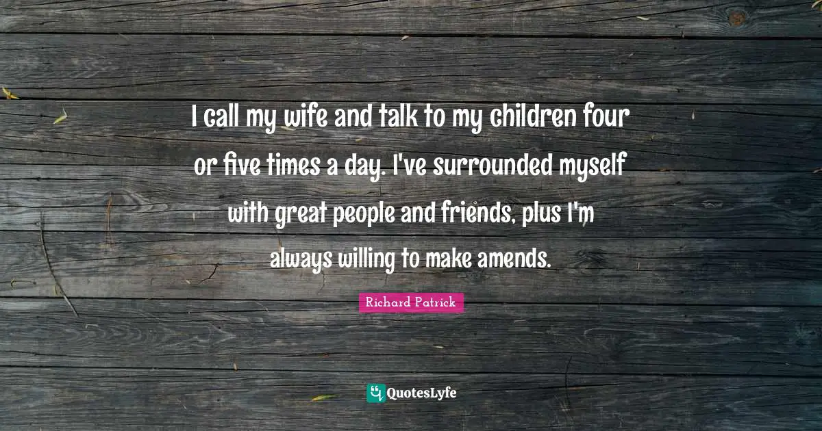 I call my wife and talk to my children four or five times a day. I've surrounded myself with great people and friends, plus I'm always willing to make amends.