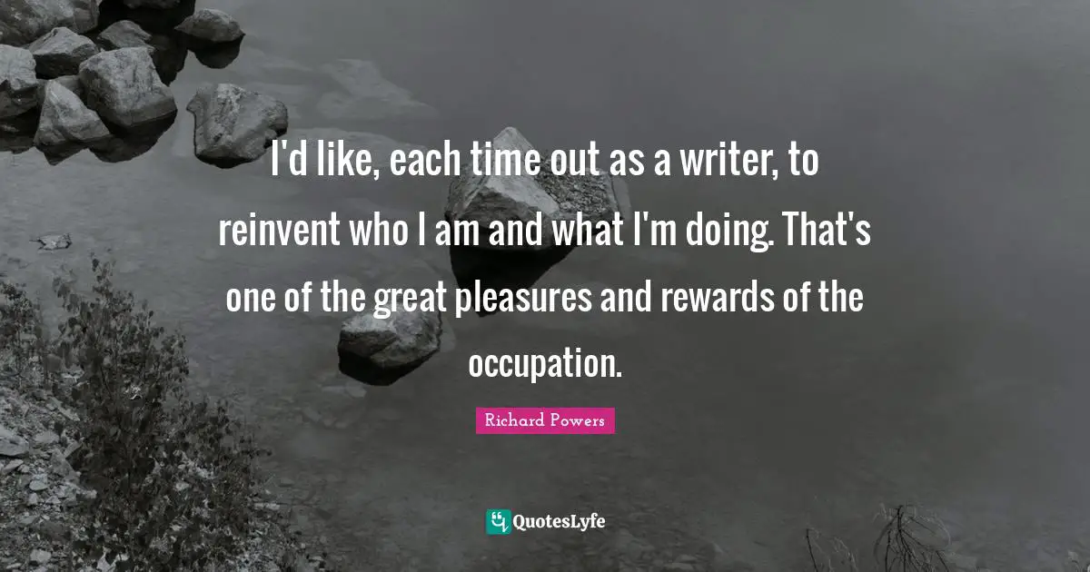 I'd like, each time out as a writer, to reinvent who I am and what I'm doing. That's one of the great pleasures and rewards of the occupation.