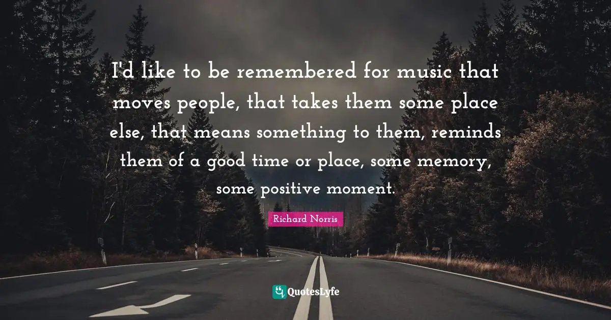 I'd like to be remembered for music that moves people, that takes them some place else, that means something to them, reminds them of a good time or place, some memory, some positive moment.