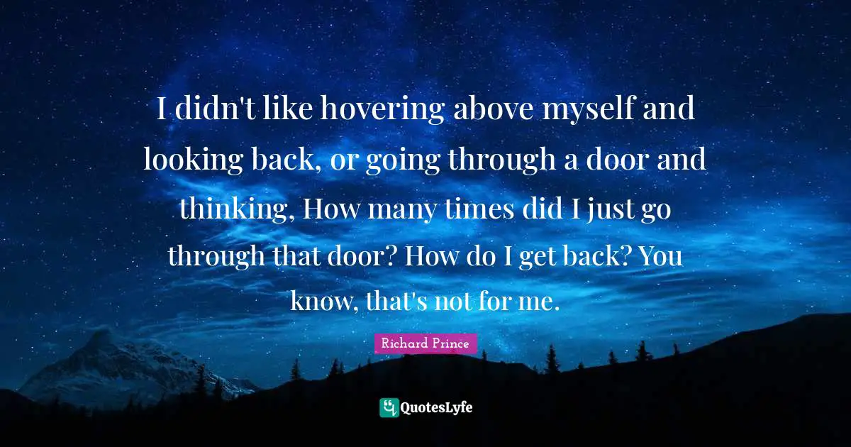 I didn't like hovering above myself and looking back, or going through a door and thinking, How many times did I just go through that door? How do I get back? You know, that's not for me.
