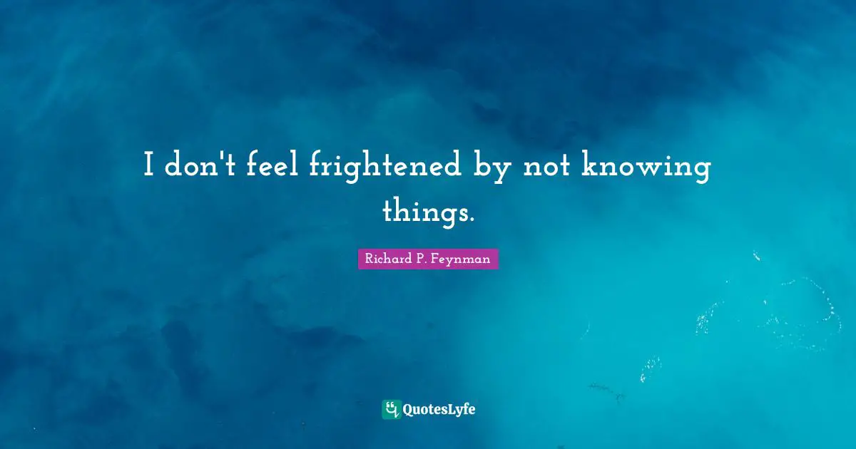 I don't feel frightened by not knowing things.