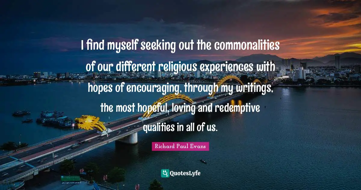 I find myself seeking out the commonalities of our different religious experiences with hopes of encouraging, through my writings, the most hopeful, loving and redemptive qualities in all of us.