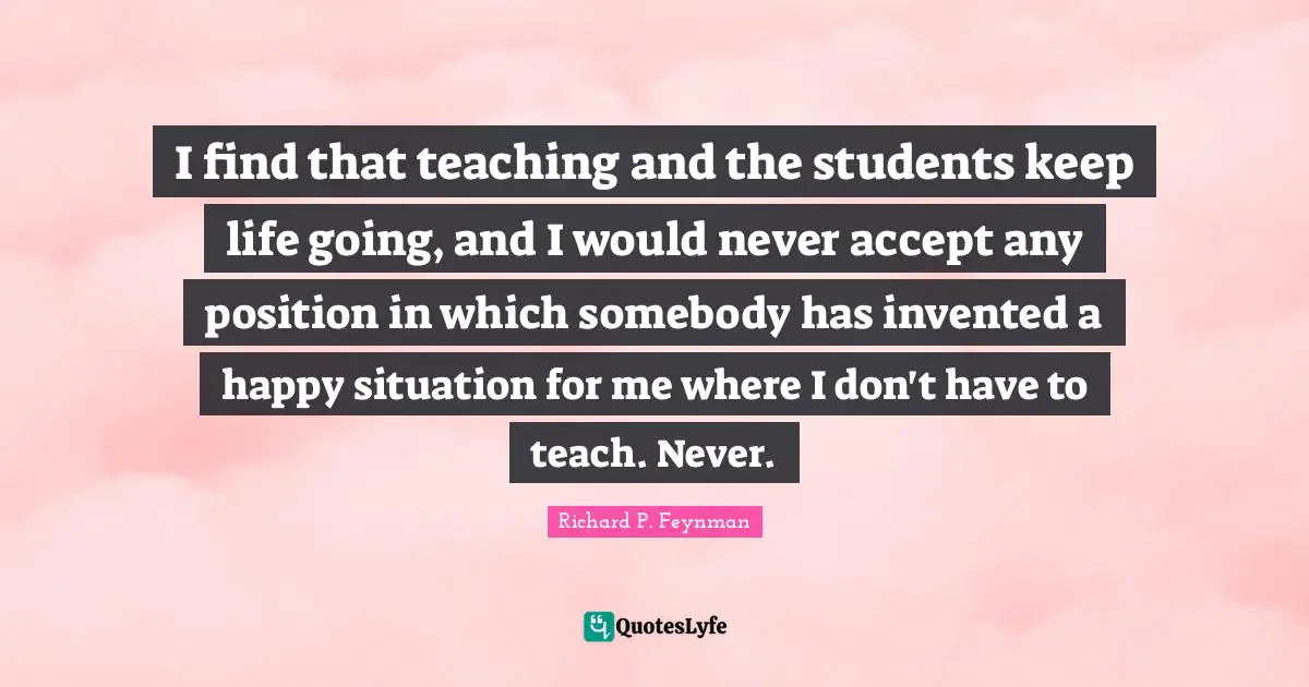 I find that teaching and the students keep life going, and I would never accept any position in which somebody has invented a happy situation for me where I don't have to teach. Never.