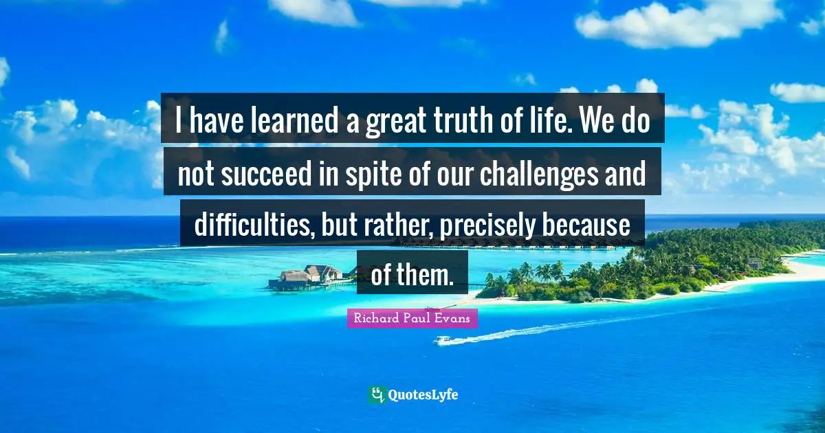 I Have Learned Quotes: "I have learned a great truth of life. We do not succeed in spite of our challenges and difficulties, but rather, precisely because of them."