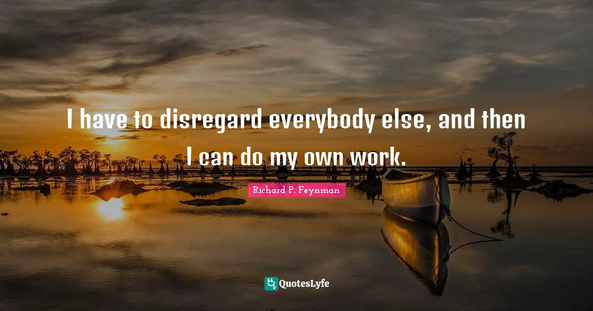 I have to disregard everybody else, and then I can do my own work.