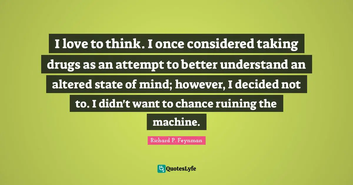 I love to think. I once considered taking drugs as an attempt to better understand an altered state of mind; however, I decided not to. I didn't want to chance ruining the machine.