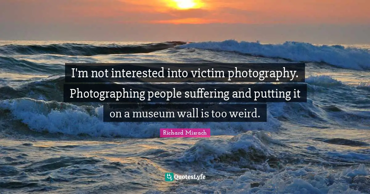I'm not interested into victim photography. Photographing people suffering and putting it on a museum wall is too weird.