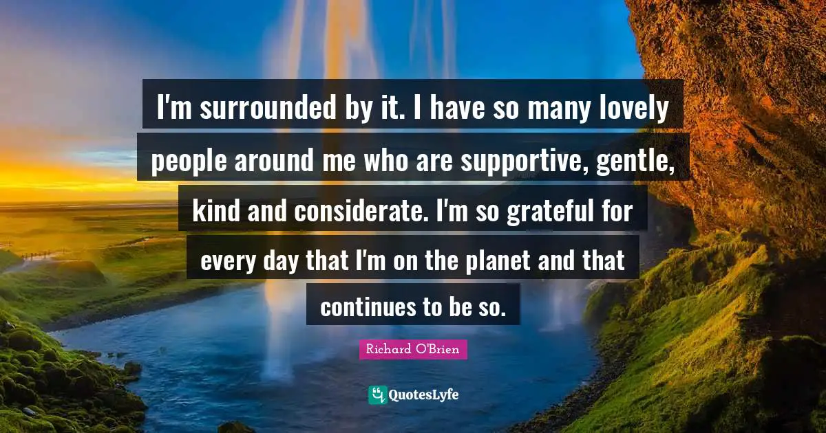 I'm surrounded by it. I have so many lovely people around me who are supportive, gentle, kind and considerate. I'm so grateful for every day that I'm on the planet and that continues to be so.