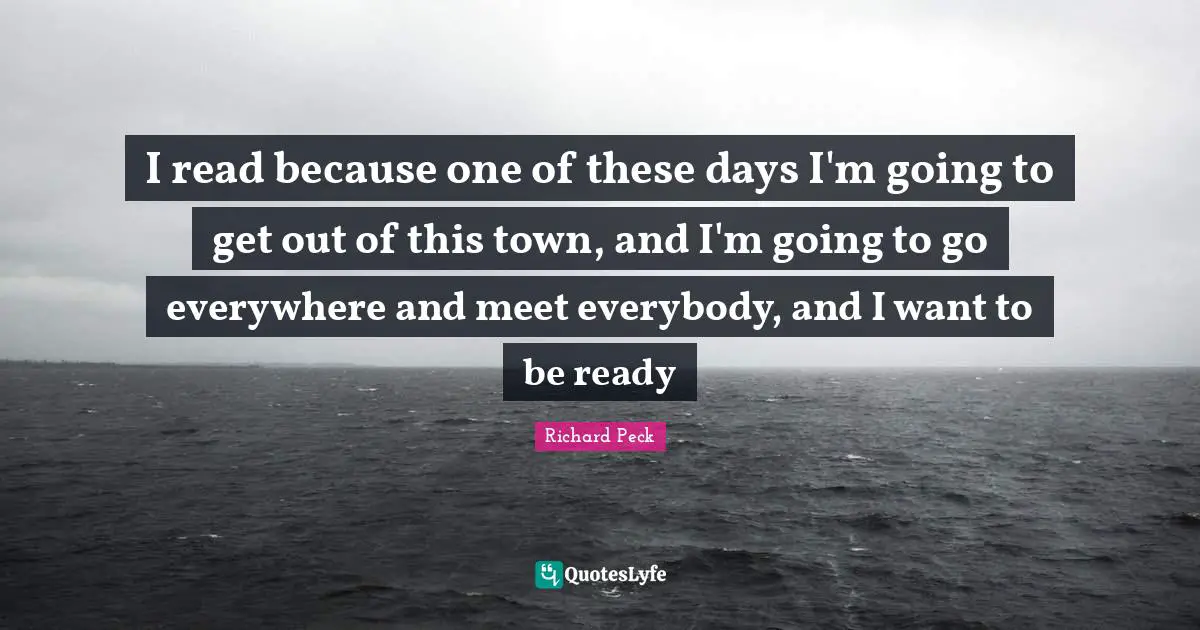 I read because one of these days I'm going to get out of this town, and I'm going to go everywhere and meet everybody, and I want to be ready