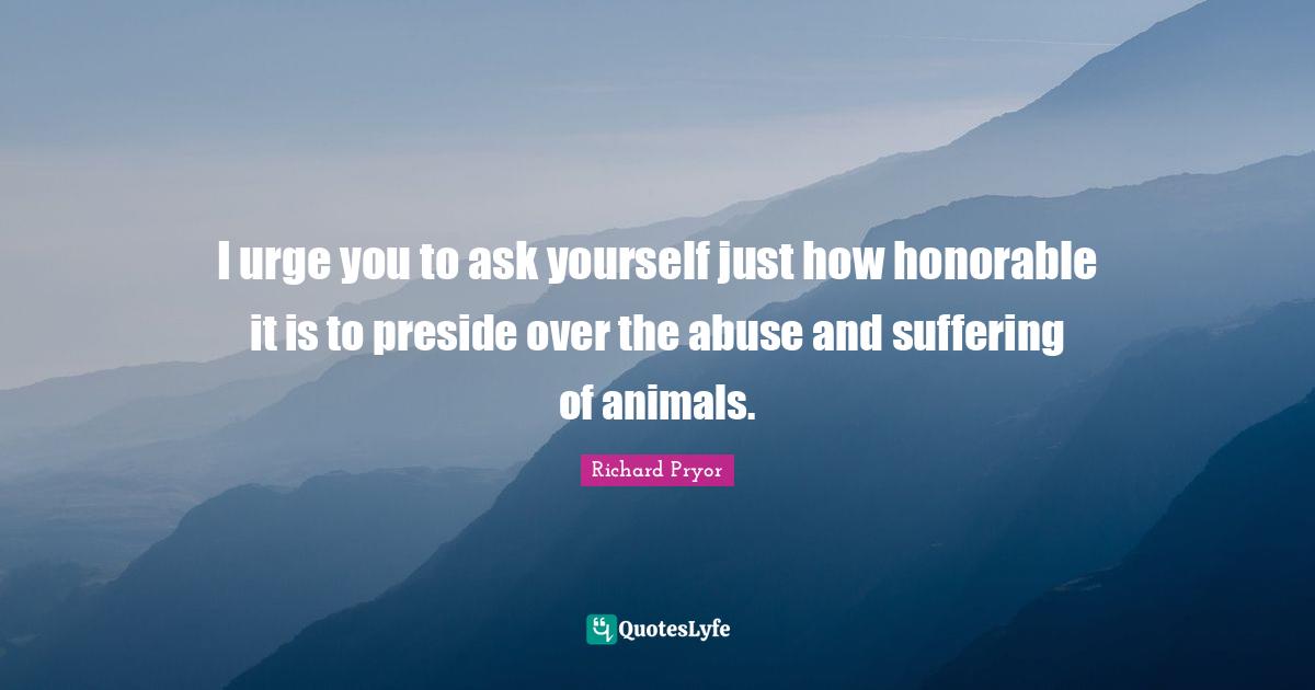 I urge you to ask yourself just how honorable it is to preside over the abuse and suffering of animals.