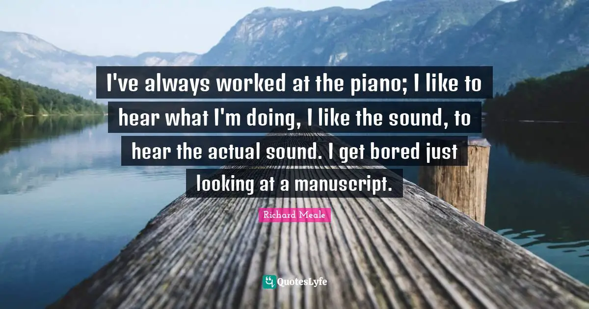 I've always worked at the piano; I like to hear what I'm doing, I like the sound, to hear the actual sound. I get bored just looking at a manuscript.