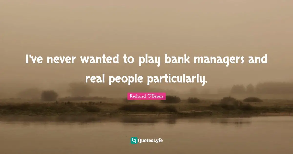 I've never wanted to play bank managers and real people particularly.