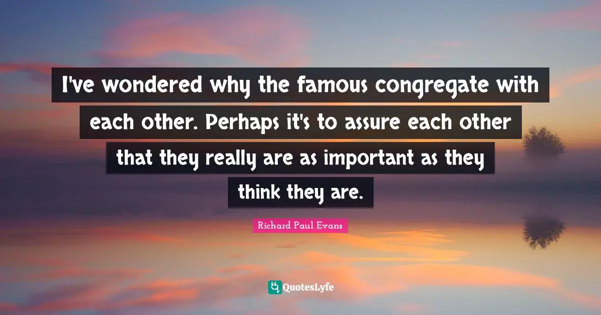 I've wondered why the famous congregate with each other. Perhaps it's to assure each other that they really are as important as they think they are.