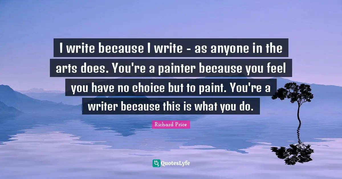 I write because I write - as anyone in the arts does. You're a painter because you feel you have no choice but to paint. You're a writer because this is what you do.