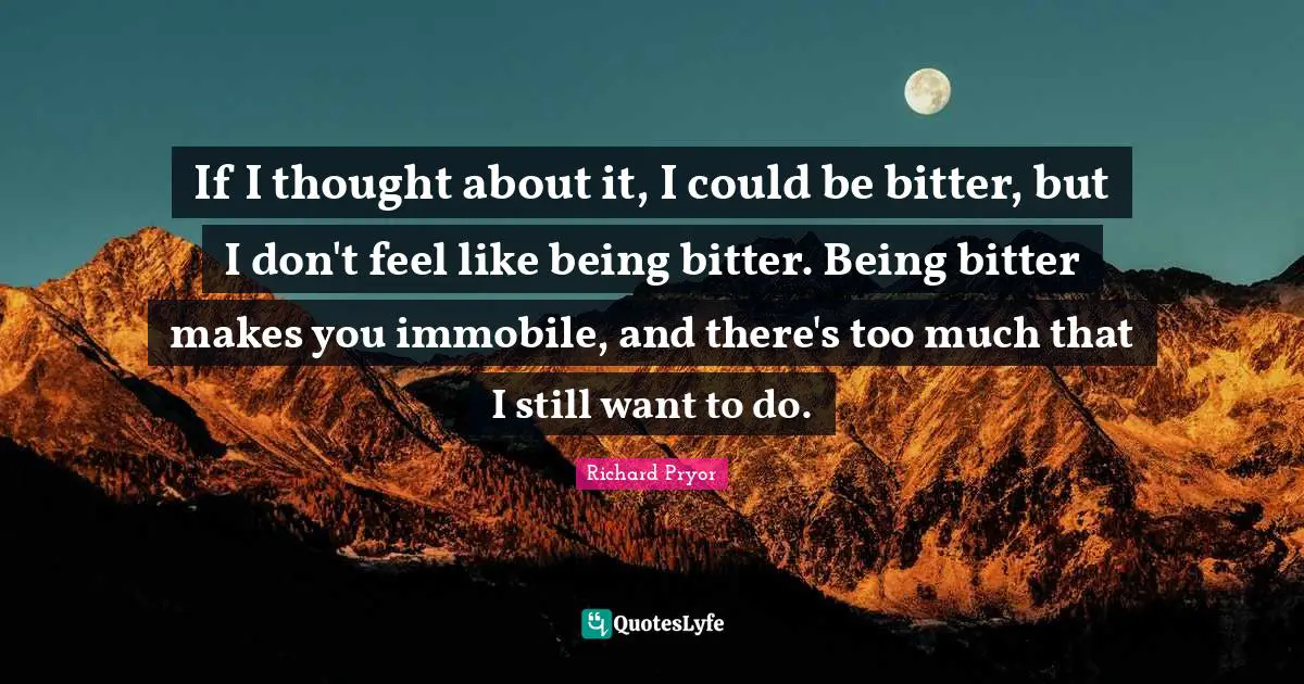 If I thought about it, I could be bitter, but I don't feel like being bitter. Being bitter makes you immobile, and there's too much that I still want to do.