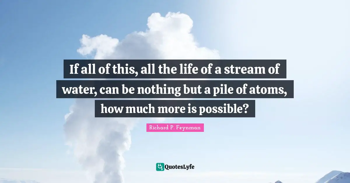 If all of this, all the life of a stream of water, can be nothing but a pile of atoms, how much more is possible?