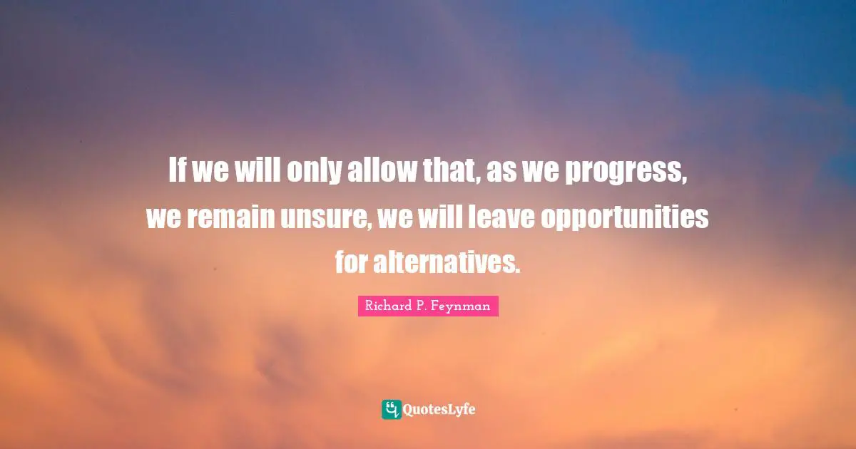 If we will only allow that, as we progress, we remain unsure, we will leave opportunities for alternatives.