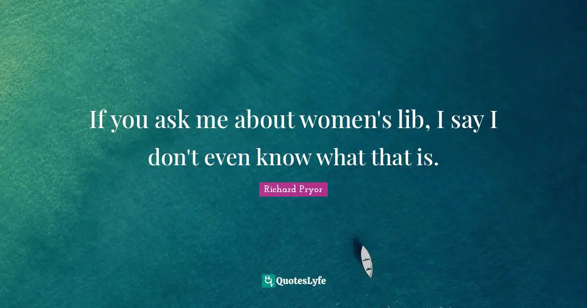 If you ask me about women's lib, I say I don't even know what that is.