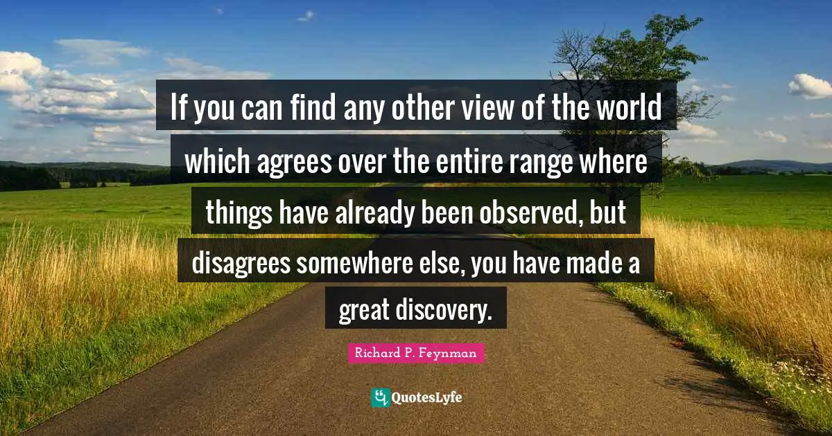 If you can find any other view of the world which agrees over the entire range where things have already been observed, but disagrees somewhere else, you have made a great discovery.