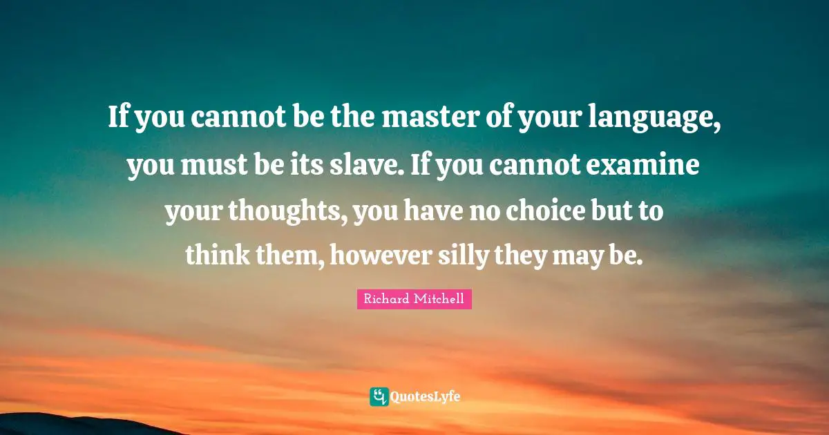 If you cannot be the master of your language, you must be its slave. If you cannot examine your thoughts, you have no choice but to think them, however silly they may be.