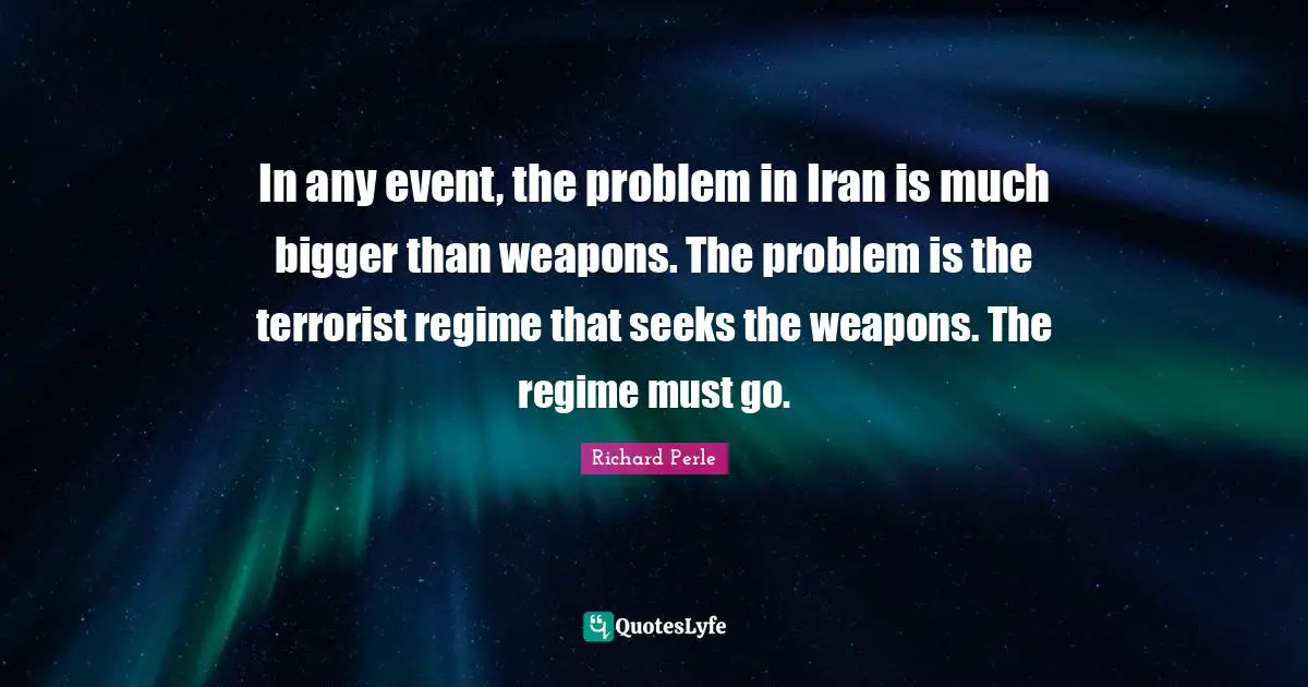 Richard Perle Quotes: "In any event, the problem in Iran is much bigger than weapons. The problem is the terrorist regime that seeks the weapons. The regime must go."