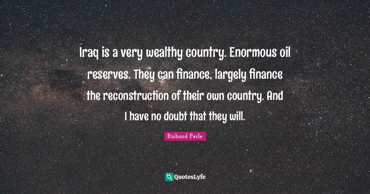 Richard Perle Quotes: "Iraq is a very wealthy country. Enormous oil reserves. They can finance, largely finance the reconstruction of their own country. And I have no doubt that they will."