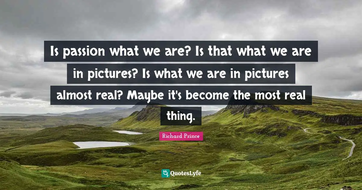 Is passion what we are? Is that what we are in pictures? Is what we are in pictures almost real? Maybe it's become the most real thing.