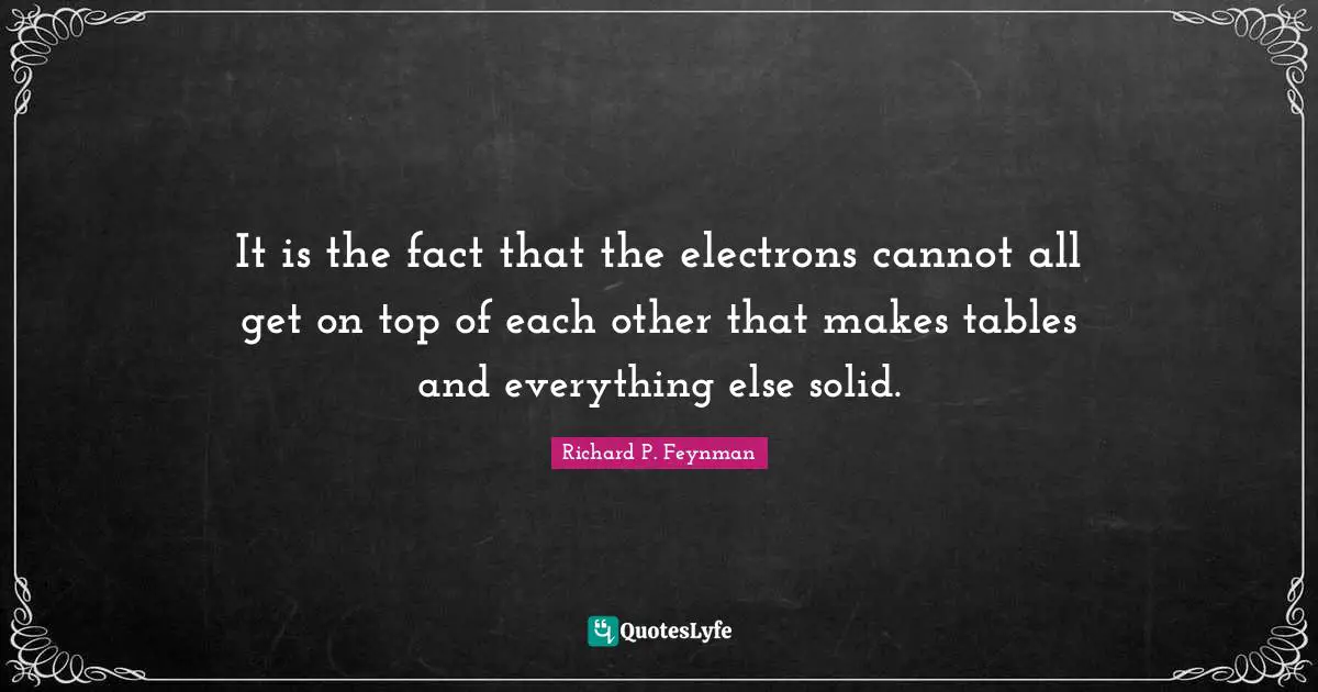 It is the fact that the electrons cannot all get on top of each other that makes tables and everything else solid.