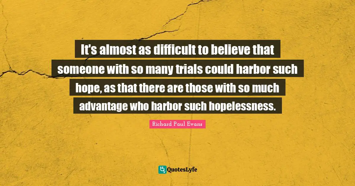 It's almost as difficult to believe that someone with so many trials could harbor such hope, as that there are those with so much advantage who harbor such hopelessness.
