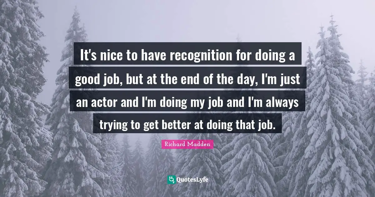 It's nice to have recognition for doing a good job, but at the end of the day, I'm just an actor and I'm doing my job and I'm always trying to get better at doing that job.