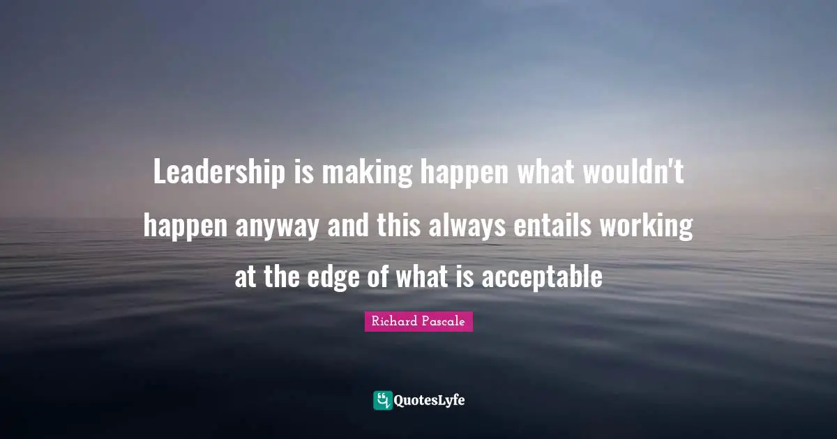 Leadership is making happen what wouldn't happen anyway and this always entails working at the edge of what is acceptable